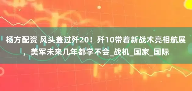 杨方配资 风头盖过歼20！歼10带着新战术亮相航展，美军未来几年都学不会_战机_国家_国际