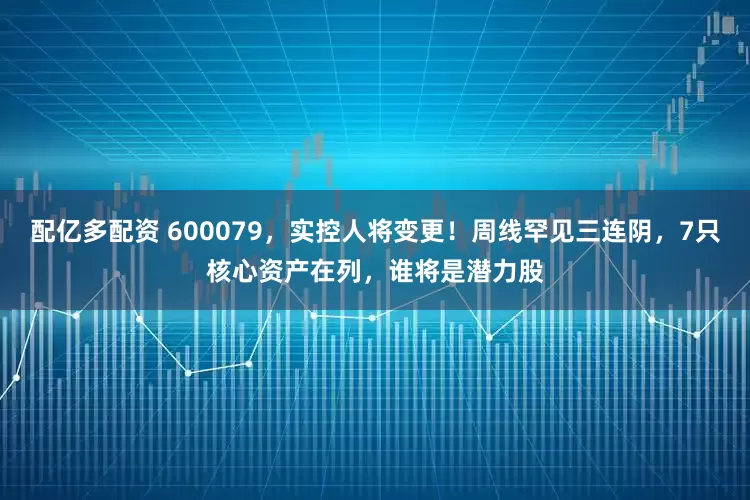 配亿多配资 600079，实控人将变更！周线罕见三连阴，7只核心资产在列，谁将是潜力股