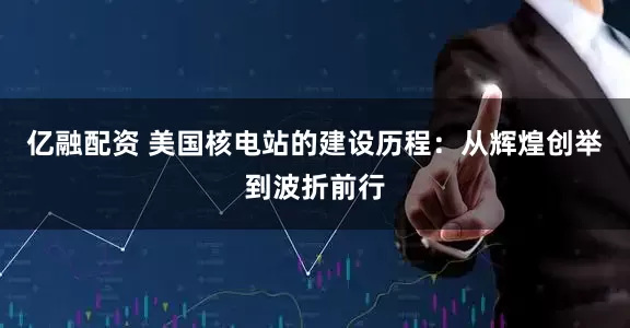 亿融配资 美国核电站的建设历程：从辉煌创举到波折前行