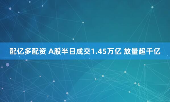 配亿多配资 A股半日成交1.45万亿 放量超千亿